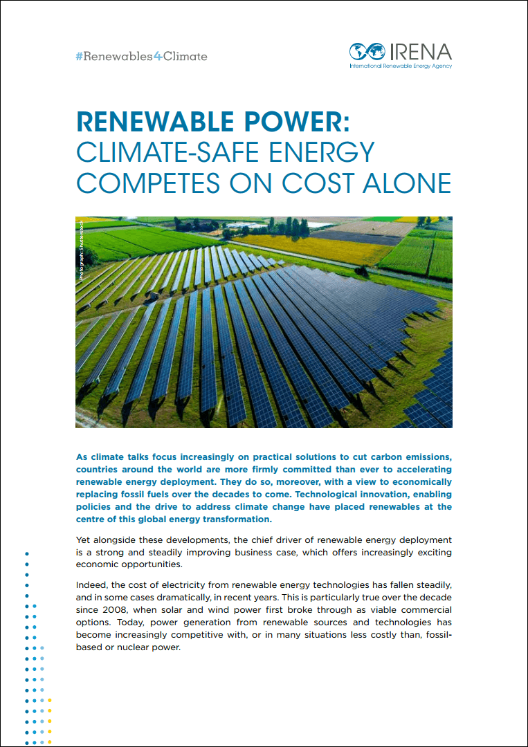This brief prepared for COP24, the 24th Conference of the Parties to the United Nations Framework Convention on Climate Change (UNFCCC), highlights the sharply falling costs of solar, wind and other renewable power-generation options, along with the growing viability of energy storage technologies. It builds on findings in IRENA’s comprehensive report, Renewable power generation costs in 2017. The cost of electricity from renewables has fallen steadily, and in some cases dramatically, since 2008, when solar and wind power first broke through as viable commercial options. Consequently, renewable power generation has become increasingly competitive with, or in many situations less costly than, fossil-based or nuclear power.
